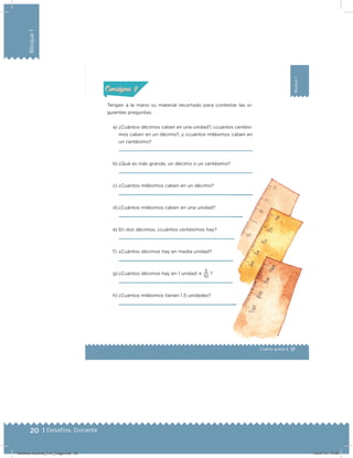 20 | Desafíos. Docente
Bloque1
17
Bloque1
Cuarto grado |
Actividad 2
Tengan a la mano su material recortado para contestar las si-
guientes preguntas:
a) ¿Cuántos décimos caben en una unidad?, ¿cuántos centési-
mos caben en un décimo?, y ¿cuántos milésimos caben en
un centésimo?
b) ¿Qué es más grande, un décimo o un centésimo?
c) ¿Cuántos milésimos caben en un décimo?
d) ¿Cuántos milésimos caben en una unidad?
e) En dos décimos, ¿cuántos centésimos hay?
f) ¿Cuántos décimos hay en media unidad?
g) ¿Cuántos décimos hay en 1 unidad 
10
5
?
h) ¿Cuántos milésimos tienen 1.5 unidades?
Acividad 1Acividad 1
Acividad 2Acividad 2
Acividad 3Acividad 3
Acividad 4Acividad 4
Consigna 1Consigna 1
Consigna 2Consigna 2
Consigna 3Consigna 3
Consigna 4Consigna 4
ConsignaConsigna
Desafios-Docente_4-b1_maga.indd 20 03/07/13 17:48
 