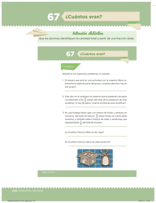 210 | Desafíos. Docente
67 ¿Cuántos eran?
Intención didácica
Que los alumnos identiiquen la cantidad total a partir de una fracción dada.
124 | Desafíos
Actividad 1
Resuelvan los siguientes problemas, en parejas.
1. El equipo que está en una actividad con la maestra Elena re-
presenta la séptima parte del grupo; ¿cuántos alumnos hay en
ese grupo?
2. Este año, en el zoológico se observó que la población de patos
correspondía a las
5
2
partes del total de la población de aves
acuáticas. Si hay 36 patos, ¿cuál es el total de aves acuáticas?
3. En una bodega había cajas con frascos de frutas y verduras en
conserva. Del total de frascos,
3
2
tenían fresas, la cuarta parte
duraznos, y también había 2 frascos de chiles y zanahorias, que
representaban
12
1
del total de envases.
a) ¿Cuántos frascos había en las cajas?
b) ¿Cuántos frascos había de cada producto?
Acividad 1Acividad 1
Acividad 2Acividad 2
Acividad 3Acividad 3
Acividad 4Acividad 4
Consigna 1Consigna 1
Consigna 2Consigna 2
Consigna 3Consigna 3
Consigna 4Consigna 4
ConsignaConsigna
67 ¿Cuántos eran?
Acividad 1Acividad 1
Acividad 2Acividad 2
Acividad 3Acividad 3
Acividad 4Acividad 4
Consigna 1Consigna 1
Consigna 2Consigna 2
Consigna 3Consigna 3
Consigna 4Consigna 4
ConsignaConsigna
Desafios-Docente_4-B4_maga.indd 210 03/07/13 17:52
 