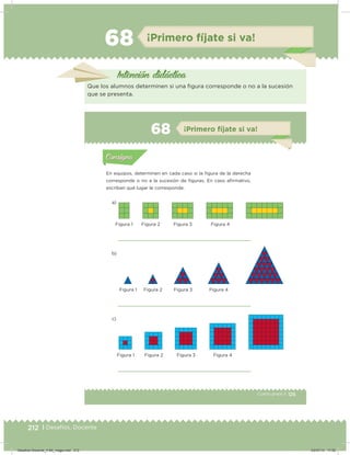 212 | Desafíos. Docente
68 ¡Primero fíjate si va!
Intención didácica
Que los alumnos determinen si una igura corresponde o no a la sucesión
que se presenta.
125Cuarto grado |
Actividad 1
En equipos, determinen en cada caso si la igura de la derecha
corresponde o no a la sucesión de iguras. En caso airmativo,
escriban qué lugar le corresponde.
a)
b)
c)
Acividad 1Acividad 1
Acividad 2Acividad 2
Acividad 3Acividad 3
Acividad 4Acividad 4
Consigna 1Consigna 1
Consigna 2Consigna 2
Consigna 3Consigna 3
Consigna 4Consigna 4
ConsignaConsigna
68 ¡Primero fíjate si va!
Acividad 1Acividad 1
Acividad 2Acividad 2
Acividad 3Acividad 3
Acividad 4Acividad 4
Consigna 1Consigna 1
Consigna 2Consigna 2
Consigna 3Consigna 3
Consigna 4Consigna 4
ConsignaConsigna
Figura 1
Figura 1
Figura 1
Figura 2
Figura 2
Figura 2
Figura 3
Figura 3
Figura 3
Figura 4
Figura 4
Figura 4
Desafios-Docente_4-B4_maga.indd 212 03/07/13 17:52
 