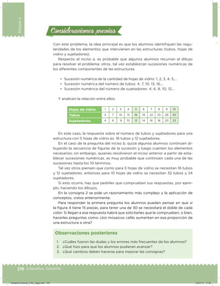 216 | Desafíos. Docente
Bloque4
1. ¿Cuáles fueron las dudas y los errores más frecuentes de los alumnos?
2. ¿Qué hizo para que los alumnos pudieran avanzar?
3. ¿Qué cambios deben hacerse para mejorar las consignas?
Observaciones posteriores
Con este problema, la idea principal es que los alumnos identiiquen las regu-
laridades de los elementos que intervienen en las estructuras (tubos, hojas de
vidrio y sujetadores).
Respecto al inciso a, es probable que algunos alumnos recurran al dibujo
para resolver el problema; otros, tal vez establezcan sucesiones numéricas de
los diferentes componentes de las estructuras:
•	 Sucesión numérica de la cantidad de hojas de vidrio: 1, 2, 3, 4, 5,…
•	 Sucesión numérica del número de tubos: 4, 7, 10, 13, 16,…
•	 Sucesión numérica del número de sujetadores: 4, 6, 8, 10, 12,…
Y analicen la relación entre ellos:
Hojas de vidrio 1 2 3 4 5 6 7 8 9 10
Tubos 4 7 10 13 16 19 22 25 28 30
Sujetadores 4 6 8 10 12 14 16 18 20 22
En este caso, la respuesta sobre el número de tubos y sujetadores para una
estructura con 5 hojas de vidrio es: 16 tubos y 12 sujetadores.
En el caso de la pregunta del inciso b, quizá algunos alumnos continúen di-
bujando la secuencia de iguras de la sucesión y luego cuenten los elementos
necesarios; sin embargo, quienes resolvieron el inciso anterior a partir de esta-
blecer sucesiones numéricas, es muy probable que continúen cada una de las
sucesiones hasta los 10 términos.
Tal vez otros piensen que como para 5 hojas de vidrio se necesitan 16 tubos
y 12 sujetadores, entonces para 10 hojas de vidrio se necesitan 32 tubos y 24
sujetadores.
Si esto ocurre, hay que pedirles que comprueben sus respuestas, por ejem-
plo, haciendo los dibujos.
En la consigna 2 se pide un razonamiento más complejo y la aplicación de
conceptos, vistos anteriormente.
Para responder la primera pregunta los alumnos pueden pensar en que si
la igura 4 tiene 15 piezas, para tener una de 30 se necesitará el doble de cada
color. Si llegan a esa respuesta habrá que solicitarles que la comprueben, o bien,
hacerles preguntas como: ¿los mosaicos cafés aumentan en esa proporción de
una estructura a otra?
Consideraciones previasConsideraciones previas
Desafios-Docente_4-B4_maga.indd 216 03/07/13 17:52
 