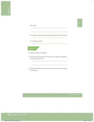 218 | Desafíos. Docente
Bloque4
129Cuarto grado |
Bloque4
¿Por qué?
b) ¿Cuántos cuadrados azules tendrá la igura 5 de la sucesión?
¿Y cuadrados rojos?
En parejas, hagan lo siguiente:
1. Escriban dos sucesiones de números que sean compuestas y
que tengan 8 términos.
2. Con iguras elaboren dos sucesiones compuestas que tengan
5 elementos.
Acividad 1Acividad 1
Acividad 2Acividad 2
Acividad 3Acividad 3
Acividad 4Acividad 4
Consigna 1Consigna 1
Consigna 2Consigna 2
Consigna 3Consigna 3
Consigna 4Consigna 4
ConsignaConsigna
Desafios-Docente_4-B4_maga.indd 218 03/07/13 17:52
 
