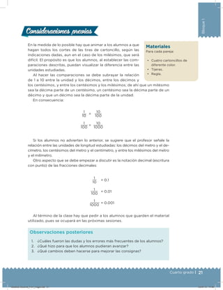 21Cuarto grado |
Bloque1
En la medida de lo posible hay que animar a los alumnos a que
hagan todos los cortes de las tiras de cartoncillo, según las
indicaciones dadas, aun en el caso de los milésimos, que será
difícil. El propósito es que los alumnos, al establecer las com-
paraciones descritas, puedan visualizar la diferencia entre las
unidades estudiadas.
Al hacer las comparaciones se debe subrayar la relación
de 1 a 10 entre la unidad y los décimos, entre los décimos y
los centésimos, y entre los centésimos y los milésimos; de ahí que un milésimo
sea la décima parte de un centésimo, un centésimo sea la décima parte de un
décimo y que un décimo sea la décima parte de la unidad.
En consecuencia:
1
10
=
10
100
1
100
=
10
1000
Si los alumnos no advierten lo anterior, se sugiere que el profesor señale la
relación entre las unidades de longitud estudiadas: los décimos del metro y el de-
címetro, los centésimos del metro y el centímetro, y entre los milésimos del metro
y el milímetro.
Otro aspecto que se debe empezar a discutir es la notación decimal (escritura
con punto) de las fracciones decimales:
1
10
= 0.1
1
100
= 0.01
1
1000
= 0.001
Al término de la clase hay que pedir a los alumnos que guarden el material
utilizado, pues se ocupará en las próximas sesiones.
Consideraciones previasConsideraciones previas
Materiales
Para cada pareja:
•	 Cuatro cartoncillos de
diferente color.
•	 Tijeras.
•	 Regla.
1. ¿Cuáles fueron las dudas y los errores más frecuentes de los alumnos?
2. ¿Qué hizo para que los alumnos pudieran avanzar?
3. ¿Qué cambios deben hacerse para mejorar las consignas?
Observaciones posteriores
Desafios-Docente_4-b1_maga.indd 21 03/07/13 17:48
 