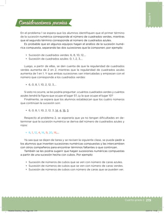219
Bloque4
Cuarto grado | 219Cuarto grado |
Consideraciones previasConsideraciones previas
En el problema 1 se espera que los alumnos identiiquen que el primer término
de la sucesión numérica corresponde al número de cuadrados verdes, mientras
que el segundo término corresponde al número de cuadrados azules.
Es probable que en algunos equipos hagan el análisis de la sucesión numé-
rica compuesta, separando las dos sucesiones que la componen; por ejemplo:
•	 Sucesión de cuadrados verdes: 6, 8, 10, 12,…
•	 Sucesión de cuadrados azules: 0, 1, 2, 3,…
Luego, a partir de ellas, se den cuenta de que la regularidad de cuadrados
verdes aumenta de 2 en 2, mientras que la regularidad de cuadrados azules
aumenta de 1 en 1. Y que ambas sucesiones van intercaladas y empiezan con el
número que corresponde a los cuadrados verdes:
•	 6, 0, 8, 1, 10, 2, 12, 3,…
Si esto no ocurre, se les podría preguntar: ¿cuántos cuadrados verdes y cuántos
azules tendrá la igura que ocupe el lugar 5?, ¿y la que ocupe el lugar 10?
Finalmente, se espera que los alumnos establezcan que los cuatro números
que continúan la sucesión son:
•	 6, 0, 8, 1, 10, 2, 12, 3, 14, 4, 16, 5
Respecto al problema 2, se esperaría que ya no tengan diicultades en de-
terminar que la sucesión numérica se deriva del número de cuadrados azules y
rojos:
•	 8, 1, 12, 4, 16, 9, 20, 16,…
Ya sea que se dejen de tarea y se revisen la siguiente clase, se puede pedir a
los alumnos que inventen sucesiones numéricas compuestas y las intercambien
con otros compañeros para encontrar términos faltantes o que continúan.
También se les podría sugerir que hagan sucesiones numéricas compuestas
a partir de una sucesión hecha con cubos. Por ejemplo:
•	 Sucesión de números de cubos que se ven con número de caras azules.
•	 Sucesión de números de cubos que se ven con número de caras verdes.
•	 Sucesión de números de cubos con número de caras que se pueden ver.
Desafios-Docente_4-B4_maga.indd 219 03/07/13 17:52
 