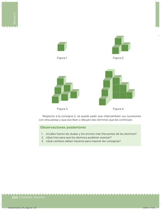 220 | Desafíos. Docente
Bloque4
Respecto a la consigna 2, se puede pedir que intercambien sus sucesiones
con otra pareja y que escriban o dibujen dos términos que las continúan.
Figura 1
Figura 3
Figura 2
Figura 4
1. ¿Cuáles fueron las dudas y los errores más frecuentes de los alumnos?
2. ¿Qué hizo para que los alumnos pudieran avanzar?
3. ¿Qué cambios deben hacerse para mejorar las consignas?
Observaciones posteriores
Desafios-Docente_4-B4_maga.indd 220 03/07/13 17:52
 