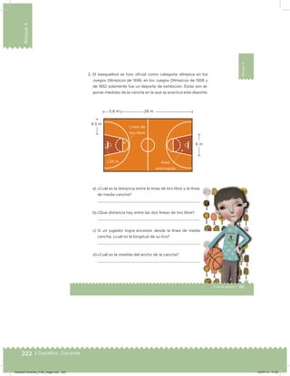 222 | Desafíos. Docente
Bloque4
Bloque4
131Cuarto grado |
Bloque4
2. El basquetbol se hizo oicial como categoría olímpica en los
Juegos Olímpicos de 1936; en los Juegos Olímpicos de 1928 y
de 1932 solamente fue un deporte de exhibición. Éstas son al-
gunas medidas de la cancha en la que se practica este deporte:
a) ¿Cuál es la distancia entre la línea de tiro libre y la línea
de media cancha?
b) ¿Qué distancia hay entre las dos líneas de tiro libre?
c) Si un jugador logra encestar desde la línea de media
cancha, ¿cuál es la longitud de su tiro?
d) ¿Cuál es la medida del ancho de la cancha?
5.8 m 28 m
6 m
4.5 m
1.20 m
Línea de
tiro libre
Área
restringida
Desafios-Docente_4-B4_maga.indd 222 03/07/13 17:52
 