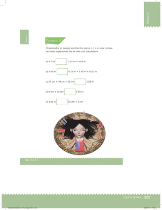 223
Bloque4
Cuarto grado |
132 | Desafíos
Bloque4
Organizados en parejas escriban los signos >, < o , para compa-
rar estas expresiones. No se vale usar calculadora.
a) 8.15 m 12.87 m  4.68 m
b) 4.60 m 0.25 m  3.48 m  0.50 m
c) 63 cm  78 cm  59 cm 2.08 m
d) 8 dm  35 dm 3.30 m
e) 3.52 m 35 dm  2 cm
Acividad 1Acividad 1
Acividad 2Acividad 2
Acividad 3Acividad 3
Acividad 4Acividad 4
Consigna 1Consigna 1
Consigna 2Consigna 2
Consigna 3Consigna 3
Consigna 4Consigna 4
ConsignaConsigna
Desafios-Docente_4-B4_maga.indd 223 03/07/13 17:52
 