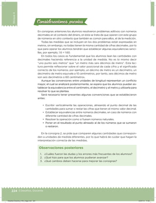 224 | Desafíos. Docente
Bloque4
Consideraciones previasConsideraciones previas
En consignas anteriores los alumnos resolvieron problemas aditivos con números
decimales en el contexto del dinero, en ésta se trata de que operen con este grupo
de números en otro contexto que también es común para ellos, el de la medición.
Todas las medidas que se incluyen en los dos problemas están expresadas en
metros, sin embargo, no todas tienen la misma cantidad de cifras decimales, por lo
que para operar los alumnos tendrán que establecer algunas equivalencias senci-
llas, por ejemplo, 1.6 = 1.60.
En todos los casos es fundamental que los alumnos lean las cantidades con
decimales haciendo referencia a la unidad de medida. No es lo mismo decir
“uno punto seis metros” que “un metro más seis décimos de metro”. Esta lec-
tura permite reﬂexionar sobre el valor posicional de cada cifra y el signiicado
correcto de los números; por ejemplo, un décimo de metro es un decímetro, un
decímetro de metro equivale a 10 centímetros, por tanto, seis décimos de metro
son seis decímetros o 60 centímetros.
Aunque las conversiones entre unidades de longitud representan un conﬂicto
mayor, el cual se analizará posteriormente, se espera que los alumnos puedan es-
tablecer la equivalencia entre el centímetro, el decímetro y el metro y utilizarla para
resolver lo que se plantea.
Será necesario tener presentes algunas convenciones que se establecieron
antes:
•	 Escribir verticalmente las operaciones, alineando el punto decimal de las
cantidades para sumar o restar las cifras que tienen el mismo valor decimal.
•	 Establecer equivalencias entre números decimales, en caso de números con
diferente cantidad de cifras decimales.
•	 Resolver la operación como si fuesen números naturales.
•	 Poner en el resultado el punto alineado al de los números que se sumaron
o restaron.
En la consigna 2, se pide que comparen algunas cantidades que correspon-
den a unidades de medida diferentes, por lo que habrá de cuidar que hagan la
interpretación correcta de las medidas.
1. ¿Cuáles fueron las dudas y los errores más frecuentes de los alumnos?
2. ¿Qué hizo para que los alumnos pudieran avanzar?
3. ¿Qué cambios deben hacerse para mejorar las consignas?
Observaciones posteriores
Desafios-Docente_4-B4_maga.indd 224 03/07/13 17:52
 