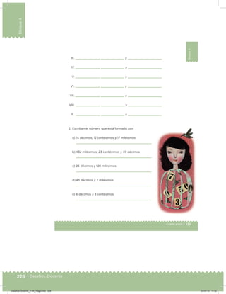 228 | Desafíos. Docente
Bloque4
135Cuarto grado |
Bloque4
III.         ,          y
IV.         ,          y
V.         ,          y
VI.         ,          y
VII.         ,          y
VIII.         ,          y
IX.         ,          y
2. Escriban el número que está formado por:
a) 15 décimos, 12 centésimos y 17 milésimos
b) 432 milésimos, 23 centésimos y 39 décimos
c) 25 décimos y 128 milésimos
d) 43 décimos y 7 milésimos
e) 6 décimos y 3 centésimos
Desafios-Docente_4-B4_maga.indd 228 03/07/13 17:52
 