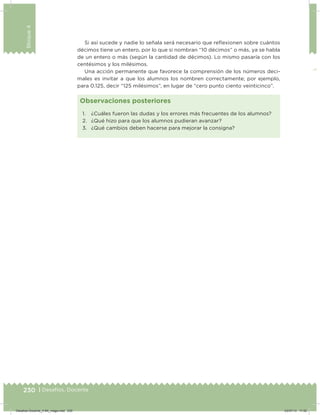 230 | Desafíos. Docente
Bloque4
Si así sucede y nadie lo señala será necesario que reﬂexionen sobre cuántos
décimos tiene un entero, por lo que si nombran “10 décimos” o más, ya se habla
de un entero o más (según la cantidad de décimos). Lo mismo pasaría con los
centésimos y los milésimos.
Una acción permanente que favorece la comprensión de los números deci-
males es invitar a que los alumnos los nombren correctamente; por ejemplo,
para 0.125, decir “125 milésimos”, en lugar de “cero punto ciento veinticinco”.
1. ¿Cuáles fueron las dudas y los errores más frecuentes de los alumnos?
2. ¿Qué hizo para que los alumnos pudieran avanzar?
3. ¿Qué cambios deben hacerse para mejorar la consigna?
Observaciones posteriores
Desafios-Docente_4-B4_maga.indd 230 03/07/13 17:52
 