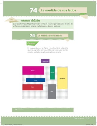 231Cuarto grado |
74 La medida de sus lados
Intención didácica
Que los alumnos utilicen la división como un recurso para calcular el valor de
un factor desconocido en una multiplicación de dos factores.
136 | Desafíos
Actividad 1
En equipos, observen las iguras y completen en la tabla de la
siguiente página los valores que faltan, de modo que el total de
unidades cuadradas de cada rectángulo sea correcto.
Acividad 1Acividad 1
Acividad 2Acividad 2
Acividad 3Acividad 3
Acividad 4Acividad 4
Consigna 1Consigna 1
Consigna 2Consigna 2
Consigna 3Consigna 3
Consigna 4Consigna 4
ConsignaConsigna
74 La medida de sus lados
Acividad 1Acividad 1
Acividad 2Acividad 2
Acividad 3Acividad 3
Acividad 4Acividad 4
Consigna 1Consigna 1
Consigna 2Consigna 2
Consigna 3Consigna 3
Consigna 4Consigna 4
ConsignaConsigna
Morado
Rosa
Azul
Rojo
Gris
Verde
Amarillo
Desafios-Docente_4-B4_maga.indd 231 03/07/13 17:52
 