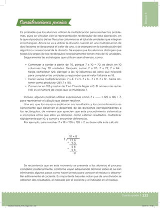 233
Bloque4
Cuarto grado |
Es probable que los alumnos utilicen la multiplicación para resolver los proble-
mas, pues se vinculan con la representación rectangular de esta operación, en
la que el producto de las ilas y las columnas es el total de unidades que integran
el rectángulo. Ahora se va a utilizar la división cuando en una multiplicación de
dos factores se desconoce el valor de uno, y se avanzará en la construcción del
algoritmo convencional de la división. Se espera que los alumnos distingan que
todos los largos de los rectángulos necesariamente tienen más de 10 unidades.
Seguramente las estrategias que utilicen sean diversas, como:
•	 Comenzar a contar a partir de 70, porque 7 x 10 = 70, es decir, en 10
columnas hay 70 unidades. Después, sumar 7 a 70, 7 a 77, 7 a 84…
hasta completar 126; agregar a las 10 columnas las ocho que necesitó
para completar las unidades y responder que el valor faltante es 18.
•	 Hacer varias multiplicaciones: 7 x 4, 7 x 5, 7 x 6… 7 x 11, 7 x 12… hasta ob-
tener como producto 126 (7 x 18).
•	 Comenzar en 126 y restar de 7 en 7 hasta llegar a 0. El número de restas
(18) es el número de veces que se multiplica 7.
Incluso, algunos podrían utilizar expresiones como 7 x = 126 o 126 ÷ 7,
para representar el cálculo que deben resolver.
Una vez que los equipos explicaron sus resultados y los procedimientos es
conveniente que observen el desarrollo de las divisiones correspondientes a
los rectángulos, de manera que aprecien que este procedimiento sistematiza
e incorpora otros que ellos ya dominan, como estimar resultados, multiplicar
rápidamente por 10, y sumar y encontrar diferencias.
Por ejemplo, para resolver 7 x 18 = 126 o 126 ÷ 7, se desarrolla este cálculo:
Se recomienda que en este momento se presente a los alumnos el proceso
completo; posteriormente, conforme vayan adquiriendo dominio sobre él, se irán
eliminando algunos pasos como hacer la resta para conocer el residuo o desarro-
llar aditivamente el cociente. Es importante hacerles notar que de una división se
obtienen dos resultados, el indicado por el cociente y el indicado en el residuo.
Consideraciones previasConsideraciones previas
–
–
Desafios-Docente_4-B4_maga.indd 233 03/07/13 17:52
 