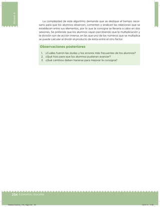 234 | Desafíos. Docente
Bloque4
1. ¿Cuáles fueron las dudas y los errores más frecuentes de los alumnos?
2. ¿Qué hizo para que los alumnos pudieran avanzar?
3. ¿Qué cambios deben hacerse para mejorar la consigna?
Observaciones posteriores
La complejidad de este algoritmo demanda que se dedique el tiempo nece-
sario para que los alumnos observen, comenten y analicen las relaciones que se
establecen entre sus elementos, por lo que la consigna se llevaría a cabo en dos
sesiones. Se pretende que los alumnos vayan percibiendo que la multiplicación y
la división son de acción inversa, en las que uno de los números que se multiplica
se puede calcular al dividir el producto de éstos entre el otro factor.
Desafios-Docente_4-B4_maga.indd 234 03/07/13 17:52
 
