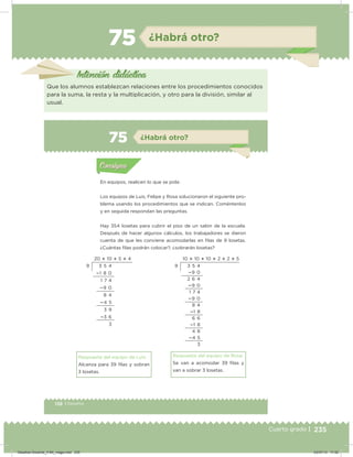 235Cuarto grado | 235Cuarto grado |
75 ¿Habrá otro?
Intención didácica
Que los alumnos establezcan relaciones entre los procedimientos conocidos
para la suma, la resta y la multiplicación, y otro para la división, similar al
usual.
138 | Desafíos
Actividad 1
En equipos, realicen lo que se pide.
Los equipos de Luis, Felipe y Rosa solucionaron el siguiente pro-
blema usando los procedimientos que se indican. Coméntenlos
y en seguida respondan las preguntas.
Hay 354 losetas para cubrir el piso de un salón de la escuela.
Después de hacer algunos cálculos, los trabajadores se dieron
cuenta de que les conviene acomodarlas en ﬁlas de 9 losetas.
¿Cuántas ilas podrán colocar?, ¿sobrarán losetas?
Respuesta del equipo de Luis:
Alcanza para 39 ilas y sobran
3 losetas.
Respuesta del equipo de Rosa:
Se van a acomodar 39 ilas y
van a sobrar 3 losetas.
Acividad 1Acividad 1
Acividad 2Acividad 2
Acividad 3Acividad 3
Acividad 4Acividad 4
Consigna 1Consigna 1
Consigna 2Consigna 2
Consigna 3Consigna 3
Consigna 4Consigna 4
ConsignaConsigna
75 ¿Habrá otro?
Acividad 1Acividad 1
Acividad 2Acividad 2
Acividad 3Acividad 3
Acividad 4Acividad 4
Consigna 1Consigna 1
Consigna 2Consigna 2
Consigna 3Consigna 3
Consigna 4Consigna 4
ConsignaConsigna
10  10  10  2  2  5
3 5 4
9 0
2 6 4
9 0
1 7 4
9 0
8 4
1 8
6 6
1 8
4 8
4 5
3
9
20  10  5  4
3 5 4
1 8 0
1 7 4
9 0
8 4
4 5
3 9
3 6
3
9
Desafios-Docente_4-B4_maga.indd 235 03/07/13 17:52
 