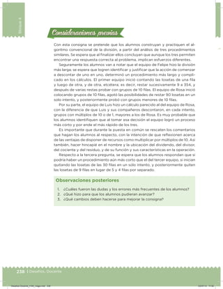 238 | Desafíos. Docente
Bloque4
Con esta consigna se pretende que los alumnos construyan y practiquen el al-
goritmo convencional de la división, a partir del análisis de tres procedimientos
similares. Se espera que al inalizar ellos concluyan que aunque los tres permiten
encontrar una respuesta correcta al problema, implican esfuerzos diferentes.
Seguramente los alumnos van a notar que el equipo de Felipe hizo la división
más larga; se espera que logren identiicar y justiicar que la acción de comenzar
a descontar de uno en uno, determinó un procedimiento más largo y compli-
cado en los cálculos. El primer equipo inició contando las losetas de una ila
y luego de otra, y de otra, etcétera; es decir, restar sucesivamente 9 a 354, y
después de varias restas probar con grupos de 10 ilas. El equipo de Rosa inició
colocando grupos de 10 ilas, agotó las posibilidades de restar 90 losetas en un
solo intento, y posteriormente probó con grupos menores de 10 ilas.
Por su parte, el equipo de Luis hizo un cálculo parecido al del equipo de Rosa,
con la diferencia de que Luis y sus compañeros descontaron, en cada intento,
grupos con múltiplos de 10 o de 1, mayores a los de Rosa. Es muy probable que
los alumnos identiiquen que al tomar esa decisión el equipo logró un proceso
más corto y por ende el más rápido de los tres.
Es importante que durante la puesta en común se rescaten los comentarios
que hagan los alumnos al respecto, con la intención de que reﬂexionen acerca
de las ventajas de disponer de recursos como multiplicar por múltiplos de 10. Así
también, hacer hincapié en el nombre y la ubicación del dividendo, del divisor,
del cociente y del residuo, y de su función y sus características en la operación.
Respecto a la tercera pregunta, se espera que los alumnos respondan que sí
podría haber un procedimiento aún más corto que el del tercer equipo, si inician
quitando las losetas de las 30 ilas en un solo intento, y posteriormente quiten
las losetas de 9 ilas en lugar de 5 y 4 ilas por separado.
Consideraciones previasConsideraciones previas
1. ¿Cuáles fueron las dudas y los errores más frecuentes de los alumnos?
2. ¿Qué hizo para que los alumnos pudieran avanzar?
3. ¿Qué cambios deben hacerse para mejorar la consigna?
Observaciones posteriores
Desafios-Docente_4-B4_maga.indd 238 03/07/13 17:52
 
