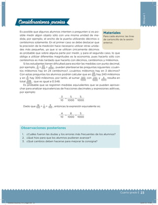 23Cuarto grado |
Bloque1
Es posible que algunos alumnos intenten o pregunten si es po-
sible medir algún objeto sólo con una misma unidad de me-
dida; por ejemplo, el ancho de la puerta utilizando décimos o
centésimos solamente. En el primer caso se debe destacar que
la precisión de la medición hace necesario utilizar otras unida-
des más pequeñas, ya que si se utilizan únicamente décimos
es probable que sobre alguna parte por medir, y para el segundo caso, lo que
obliga a utilizar diferentes magnitudes es la economía, pues hacerlo sólo con
centésimos es más tardado que hacerlo con décimos, centésimos y milésimos.
Si los estudiantes tienen diicultad para escribir las medidas con punto decimal,
por ejemplo,
3
10  + 
24
100  +
8
1000  , pueden plantearse las preguntas siguientes: ¿cuán-
tos milésimos hay en 24 centésimos?, ¿cuántos milésimos hay en 3 décimos?
Con estas preguntas los alumnos podrán calcular que en
24
100 hay 240 milésimos
y en
3
10
hay 300 milésimos; por tanto, al sumar 300
1000
con 240
1000
y 8
1000
resulta en
total 548
1000
, que es igual a 0.548.
Es probable que se registren medidas equivalentes que se pueden aprove-
char para analizar equivalencias de fracciones decimales y expresiones aditivas,
por ejemplo:
3
+
5
+
5
10 1000 1000
Dado que
18
100  =  
1
10  +  
8
100  , entonces la expresión equivalente es:
4
+
8
+
5
10 1000 1000
Consideraciones previasConsideraciones previas
1. ¿Cuáles fueron las dudas y los errores más frecuentes de los alumnos?
2. ¿Qué hizo para que los alumnos pudieran avanzar?
3. ¿Qué cambios deben hacerse para mejorar la consigna?
Observaciones posteriores
Materiales
Para cada alumno: las tiras
de cartoncillo de la sesión
anterior.
Desafios-Docente_4-b1_maga.indd 23 03/07/13 17:48
 