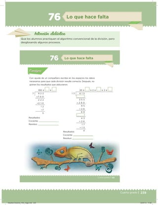 239Cuarto grado | 239Cuarto grado |
76 Lo que hace falta
Intención didácica
Que los alumnos practiquen el algoritmo convencional de la división, pero
desglosando algunos procesos.
141Cuarto grado |
Actividad 1
Con ayuda de un compañero escribe en los espacios los datos
necesarios para que cada división resulte correcta. Después, re-
gistren los resultados que obtuvieron.
Acividad 1Acividad 1
Acividad 2Acividad 2
Acividad 3Acividad 3
Acividad 4Acividad 4
Consigna 1Consigna 1
Consigna 2Consigna 2
Consigna 3Consigna 3
Consigna 4Consigna 4
ConsignaConsigna
76 Lo que hace falta
Acividad 1Acividad 1
Acividad 2Acividad 2
Acividad 3Acividad 3
Acividad 4Acividad 4
Consigna 1Consigna 1
Consigna 2Consigna 2
Consigna 3Consigna 3
Consigna 4Consigna 4
ConsignaConsigna
100   20   2   2 
9 2 2
7 0 0
2 2 2
2 1 0
1 2
7
5
6 1 5
3 5 5
 2 6 0
9 5
 2 6
6 9
4 3
 2 6
1 7
 1 3
4
Resultados
Cociente:
Residuo:
Resultados
Cociente:
Residuo:
7 1 3
141
Residuo:
Desafios-Docente_4-B4_maga.indd 239 03/07/13 17:52
 