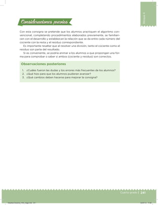 241
Bloque4
Cuarto grado |
Consideraciones previasConsideraciones previas
Con esta consigna se pretende que los alumnos practiquen el algoritmo con-
vencional, completando procedimientos elaborados previamente, se familiari-
cen con el desarrollo y establezcan la relación que se da entre cada número del
cociente con la resta y el residuo correspondiente.
Es importante resaltar que al resolver una división, tanto el cociente como el
residuo son parte del resultado.
Si es conveniente, se podría animar a los alumnos a que propongan una for-
ma para comprobar o saber si ambos (cociente y residuo) son correctos.
1. ¿Cuáles fueron las dudas y los errores más frecuentes de los alumnos?
2. ¿Qué hizo para que los alumnos pudieran avanzar?
3. ¿Qué cambios deben hacerse para mejorar la consigna?
Observaciones posteriores
Desafios-Docente_4-B4_maga.indd 241 03/07/13 17:52
 