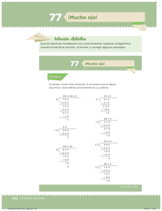 242 | Desafíos. Docente
77 ¡Mucho ojo!
Intención didácica
Que los alumnos fortalezcan sus conocimientos respecto al algoritmo
convencional de la división, al revisar y corregir algunos ejemplos.
143Cuarto grado |
Actividad 1
En parejas, revisen estas divisiones. Si encuentran que en alguna
hay errores, desarróllenla correctamente en su cuaderno.
Acividad 1Acividad 1
Acividad 2Acividad 2
Acividad 3Acividad 3
Acividad 4Acividad 4
Consigna 1Consigna 1
Consigna 2Consigna 2
Consigna 3Consigna 3
Consigna 4Consigna 4
ConsignaConsigna
77 ¡Mucho ojo!
Acividad 1Acividad 1
Acividad 2Acividad 2
Acividad 3Acividad 3
Acividad 4Acividad 4
Consigna 1Consigna 1
Consigna 2Consigna 2
Consigna 3Consigna 3
Consigna 4Consigna 4
ConsignaConsigna
5 0
9 6 3
 9 6 0
3
1 8
100  20
9 5 4
 8 0 0
1 5 4
 8 0
7 4
6
8
10  9
4 1 4
 2 1 0
2 0 4
 1 8 9
1 5
2 1
40  4
9 1 9
 6 4 0
0 7 9
 6 4
1 5
1 6
40  9
9 8 5
 8 0 0
1 8 0
 1 8 0
0
2 0
30  4
7 6 4
 6 6 0
1 0 4
 8 8
1 6
2 2
100  40  3
7 6 3
 6 0 0
2 6 3
 2 4 0
0 2 3
 1 8
1 1
6
Desafios-Docente_4-B4_maga.indd 242 03/07/13 17:52
 