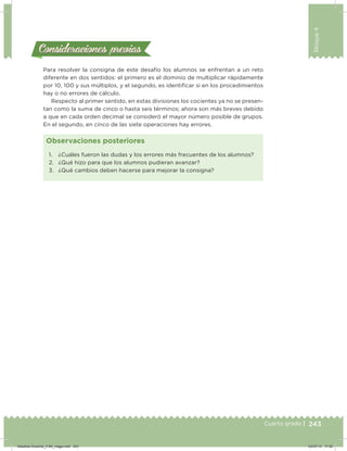 243
Bloque4
Cuarto grado |
Consideraciones previasConsideraciones previas
Para resolver la consigna de este desafío los alumnos se enfrentan a un reto
diferente en dos sentidos: el primero es el dominio de multiplicar rápidamente
por 10, 100 y sus múltiplos, y el segundo, es identiicar si en los procedimientos
hay o no errores de cálculo.
Respecto al primer sentido, en estas divisiones los cocientes ya no se presen-
tan como la suma de cinco o hasta seis términos; ahora son más breves debido
a que en cada orden decimal se consideró el mayor número posible de grupos.
En el segundo, en cinco de las siete operaciones hay errores.
1. ¿Cuáles fueron las dudas y los errores más frecuentes de los alumnos?
2. ¿Qué hizo para que los alumnos pudieran avanzar?
3. ¿Qué cambios deben hacerse para mejorar la consigna?
Observaciones posteriores
Desafios-Docente_4-B4_maga.indd 243 03/07/13 17:52
 