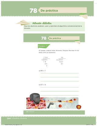 244 | Desafíos. Docente
78 De práctica
Intención didácica
Que los alumnos analicen, usen y ejerciten el algoritmo convencional de la
división.
144 | Desafíos
Actividad 1
En parejas, analicen estas divisiones. Después describan en las
líneas cómo se resolvieron.
a) 885  7:
b) 937  13:
Acividad 1Acividad 1
Acividad 2Acividad 2
Acividad 3Acividad 3
Acividad 4Acividad 4
Consigna 1Consigna 1
Consigna 2Consigna 2
Consigna 3Consigna 3
Consigna 4Consigna 4
ConsignaConsigna
78 De práctica
Acividad 1Acividad 1
Acividad 2Acividad 2
Acividad 3Acividad 3
Acividad 4Acividad 4
Consigna 1Consigna 1
Consigna 2Consigna 2
Consigna 3Consigna 3
Consigna 4Consigna 4
ConsignaConsigna
1 2 6
8 8 5
1 8
4 5
3
7
7 2
9 3 7
0 2 7
0 1
1 3
144 Desafíos
Desafios-Docente_4-B4_maga.indd 244 03/07/13 17:52
 