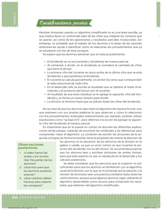 246 | Desafíos. Docente
Bloque4
Consideraciones previasConsideraciones previas
Resolver divisiones usando un algoritmo simpliicado no es una tarea sencilla, ya
que implica llevar un control del valor de las cifras que integran los números que
se operan, así como de las operaciones y resultados parciales involucrados. Sin
embargo, es probable que el trabajo de los alumnos a lo largo de las sesiones
anteriores les ayude a identiicar cómo se relacionan los procedimientos que ya
se estudiaron con los de esta consigna.
Se espera que los alumnos adviertan que en este procedimiento:
•	 El dividendo se va seccionando y dividiendo de manera parcial.
•	 Al comenzar a dividir, en el dividendo se considera la cantidad de cifras
que tiene el divisor.
•	 La primera cifra del cociente se ubica arriba de la última cifra que se está
dividiendo y que pertenece al dividendo.
•	 El cociente se calcula parcialmente, sin anotar los ceros que corresponden
al valor posicional de cada cifra.
•	 En el desarrollo sólo se escribe el resultado que se obtiene al restar el di-
videndo y el producto del divisor por el cociente.
•	 Al resultado de esa resta (residuo) se le agrega la siguiente cifra del divi-
dendo y se forma un nuevo número para dividir.
•	 La división se termina hasta que se utilizan todas las cifras del dividendo.
No se trata de que los alumnos describan el algoritmo de manera formal, sino
que expresen con sus propias palabras lo que observan y cómo lo relacionan
con los procedimientos analizados anteriormente; por ejemplo, podrían utilizar
expresiones como “se bajó el 5”, para referirse a la acción de agregar la siguien-
te cifra del dividendo al residuo parcial.
Es importante que en la puesta en común se discutan las diferentes explica-
ciones de las parejas, tratando de encontrar las similitudes y las diferencias para
comprender mejor el algoritmo. La condición de escribir las divisiones de la se-
gunda consigna de forma horizontal, tiene el propósito de centrar la atención de
los alumnos en la ubicación de los términos de la división en la
galera o casilla, ya que un error común es que inviertan la po-
sición del dividendo con la del divisor. Se recomienda propiciar
que los alumnos lean y escriban divisiones de ambas formas,
para que este aspecto no sea un obstáculo en el desarrollo y los
cálculos posteriores.
Se debe considerar que los ejercicios que se sugieren no son
suicientes para que los alumnos se familiaricen con el algoritmo
usual de la división; por lo que se recomienda que la solución y la
revisión de divisiones sean una práctica cotidiana hasta observar
cierto dominio, aunque quizá algunos alumnos sigan utilizando el
algoritmo desarrollado como recurso para comprobar los resul-
tados que obtienen del algoritmo simpliicado.
1. ¿Cuáles fueron las
dudas y los errores
más frecuentes de los
alumnos?
2. ¿Qué hizo para que
los alumnos pudieran
avanzar?
3. ¿Qué cambios deben
hacerse para mejorar
las consignas?
Observaciones
posteriores
Desafios-Docente_4-B4_maga.indd 246 03/07/13 17:52
 