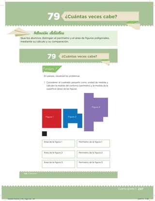 247Cuarto grado | 247Cuarto grado |
79 ¿Cuántas veces cabe?
Intención didácica
Que los alumnos distingan el perímetro y el área de iguras poligonales,
mediante su cálculo y su comparación.
146 | Desafíos
Actividad 1
En parejas, resuelvan los problemas.
1. Consideren el cuadrado pequeño como unidad de medida y
calculen la medida del contorno (perímetro) y la medida de la
supericie (área) de las iguras:
Acividad 1Acividad 1
Acividad 2Acividad 2
Acividad 3Acividad 3
Acividad 4Acividad 4
Consigna 1Consigna 1
Consigna 2Consigna 2
Consigna 3Consigna 3
Consigna 4Consigna 4
ConsignaConsigna
79 ¿Cuántas veces cabe?
Figura 1
Área de la igura 1: Perímetro de la igura 1:
Área de la igura 2: Perímetro de la igura 2:
Área de la igura 3: Perímetro de la igura 3:
Figura 2
Figura 3
Acividad 1Acividad 1
Acividad 2Acividad 2
Acividad 3Acividad 3
Acividad 4Acividad 4
Consigna 1Consigna 1
Consigna 2Consigna 2
Consigna 3Consigna 3
Consigna 4Consigna 4
ConsignaConsigna
Desafios-Docente_4-B4_maga.indd 247 03/07/13 17:52
 