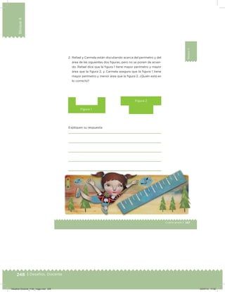 248 | Desafíos. Docente
Bloque4
147Cuarto grado |
Bloque4
2. Rafael y Carmela están discutiendo acerca del perímetro y del
área de las siguientes dos iguras, pero no se ponen de acuer-
do. Rafael dice que la igura 1 tiene mayor perímetro y mayor
área que la igura 2, y Carmela asegura que la igura 1 tiene
mayor perímetro y menor área que la igura 2. ¿Quién está en
lo correcto?
Expliquen su respuesta:
Figura 1
Figura 2
Desafios-Docente_4-B4_maga.indd 248 03/07/13 17:52
 