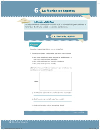 24 | Desafíos. Docente
19Cuarto grado |
Tapete
Actividad 1
Resuelve el siguiente problema con un compañero.
1. Queremos un tapete cuadrangular que tenga cuatro colores:
• Una parte morada que mida el doble de la parte blanca y
que cubra la tercera parte del tapete.
• Una parte anaranjada que sea igual a la blanca.
• Una parte verde igual a la morada.
¿Cómo tendría que dividirse el tapete para que cumpla con las
condiciones del pedido? Dibújenlo.
a) ¿Qué fracción representa la superﬁcie de color anaranjado?
b) ¿Qué fracción representa la superﬁcie morada?
c) ¿Qué colores juntos cubren la mitad del tapete?
Acividad 1Acividad 1
Acividad 2Acividad 2
Acividad 3Acividad 3
Acividad 4Acividad 4
Consigna 1Consigna 1
Consigna 2Consigna 2
Consigna 3Consigna 3
Consigna 4Consigna 4
ConsignaConsigna
6 La fábrica de tapetes
Acividad 1Acividad 1
Acividad 2Acividad 2
Acividad 3Acividad 3
Acividad 4Acividad 4
Consigna 1Consigna 1
Consigna 2Consigna 2
Consigna 3Consigna 3
Consigna 4Consigna 4
ConsignaConsigna
Intención didácica
Que los alumnos comparen fracciones que se representan gráicamente, al
tener que dividir una unidad con ciertas condiciones.
La fábrica de tapetes6
Desafios-Docente_4-b1_maga.indd 24 03/07/13 17:48
 