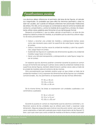 250 | Desafíos. Docente
Bloque4
Los alumnos deben diferenciar el perímetro del área de las iguras, al calcular
sus magnitudes. Es probable que para ellos los términos perímetro y área no
sean tan usuales, aun cuando en bloques anteriores han practicado mediciones
de ambos. Por ello, en la consigna se contempla la relación entre la medida del
contorno y el perímetro, y entre la medida de la supericie y el área. Es impor-
tante utilizar estas palabras para fomentar el uso del lenguaje formal.
Respecto al problema 1, que se debe calcular el perímetro y el área de dos
polígonos dada la unidad de medida, es probable que los alumnos utilicen algu-
no de estos procedimientos:
•	 Calcar y recortar una unidad de medida y sobreponerla tantas veces
como sea necesario para cubrir la supericie de cada igura, luego hacer
el conteo.
•	 Calcar y recortar muchas veces la unidad de medida y cubrir las superi-
cies, luego hacer el conteo.
•	 Subdividir las iguras en cuadrados de dimensiones iguales a la unidad de
medida, luego hacer el conteo.
•	 Hacer una retícula transparente y sobreponerla en cada igura, luego ha-
cer el conteo.
Un aspecto que los alumnos podrían comentar durante la puesta en común
es que al momento de averiguar cuántas veces cabía la unidad de medida en las
supericies de las iguras, también determinaron cuántas veces cabe un lado de
la unidad de medida sobre el contorno de las mismas.
Otro procedimiento que también podría surgir es que midan un lado de la
unidad de medida (1 cm) y expresen las dimensiones de las iguras con unidades
convencionales. Así, los perímetros se expresarían de dos formas diferentes:
F1: 16 u o 16 cm
F2: 18 u o 18 cm
F3: 26 u o 26 cm
De la misma forma, las áreas se expresarían con unidades cuadradas o en
centímetros cuadrados:
F1: 16 u2
o 16 cm2
F2: 13 u2
o 13 cm2
F3: 30 u2
o 30 cm2
Durante la puesta en común es importante que los alumnos comenten y re-
ﬂexionen acerca de las unidades que se utilizan para medir y expresar cada
dimensión. Algunas preguntas para motivar esa discusión serían: ¿por qué utili-
zaron solamente un lado del cuadrado para medir el perímetro de las iguras? O
bien, ¿por qué creen que a esta unidad de medida se le llama unidad cuadrada?
Consideraciones previasConsideraciones previas
Desafios-Docente_4-B4_maga.indd 250 03/07/13 17:52
 