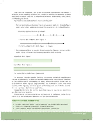 251
Bloque4
Cuarto grado |
En el caso del problema 2, en el que se trata de comparar los perímetros y
las áreas de las iguras y no se da una unidad de medida, los alumnos pueden
resolverlo sin hacer cálculos, o determinar unidades de medida y calcular los
perímetros y las áreas.
Algunas maneras de hacerlo sin hacer cálculos, son:
•	 Para el perímetro, se trasladan las longitudes de los lados de cada igura
sobre una recta y luego se comparan los segmentos de recta utilizados:
Longitud del contorno de la igura 1
Longitud del contorno de la igura 2
Por tanto, el perímetro de la igura 1 es mayor.
•	 Para calcular el área se pueden descomponer las iguras y formar rectán-
gulos con el mismo ancho, luego compararlos directamente.
Supericie de la igura 1
Supericie de la igura 2
Por tanto, el área de la igura 2 es mayor.
Los alumnos también pueden deinir y utilizar una unidad de medida para
calcular el perímetro y el área. Una alternativa es utilizar como unidad de medi-
da un cuadrado de un centímetro por lado y averiguar cuántas veces cabe en
las supericies de las iguras. Seguramente a los alumnos no se les hará difícil
cuadricular las iguras y observar que la primera equivale a 7 unidades cuadra-
das y la segunda a 8 unidades cuadradas.
Independientemente del camino que ellos sigan, se espera que conirmen
que Carmela tiene la razón.
Una consigna complementaria que enriquecería lo trabajado hasta el mo-
mento es la que aparece en la página 148 del libro del alumno.
1. ¿Cuáles fueron las dudas y los errores más frecuentes de los alumnos?
2. ¿Qué hizo para que los alumnos pudieran avanzar?
3. ¿Qué cambios deben hacerse para mejorar las consignas?
Observaciones posteriores
Desafios-Docente_4-B4_maga.indd 251 03/07/13 17:52
 