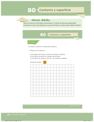 252 | Desafíos. Docente
80 Contorno y superﬁcie
Intención didácica
Que los alumnos distingan el perímetro y el área de iguras poligonales,
mediante el trazo de polígonos cuyos perímetros y áreas estén determinados.
149Cuarto grado |
Actividad 1
En parejas, resuelvan los siguientes problemas.
1. Dibujen en la cuadrícula:
a) Una igura que tenga un área de 9 unidades cuadradas.
b) Una igura que tenga 16 unidades de perímetro.
c) Una igura que tenga un área de 4
2
1
unidades cuadradas.
Unidad de medida
Acividad 1Acividad 1
Acividad 2Acividad 2
Acividad 3Acividad 3
Acividad 4Acividad 4
Consigna 1Consigna 1
Consigna 2Consigna 2
Consigna 3Consigna 3
Consigna 4Consigna 4
ConsignaConsigna
80 Contorno y superﬁcie
Acividad 1Acividad 1
Acividad 2Acividad 2
Acividad 3Acividad 3
Acividad 4Acividad 4
Consigna 1Consigna 1
Consigna 2Consigna 2
Consigna 3Consigna 3
Consigna 4Consigna 4
ConsignaConsigna
Desafios-Docente_4-B4_maga.indd 252 03/07/13 17:52
 