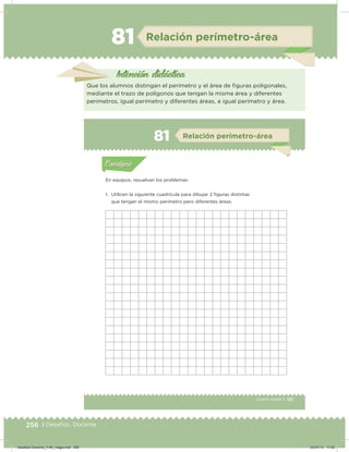 256 | Desafíos. Docente
81 Relación perímetro-área
Intención didácica
Que los alumnos distingan el perímetro y el área de iguras poligonales,
mediante el trazo de polígonos que tengan la misma área y diferentes
perímetros, igual perímetro y diferentes áreas, e igual perímetro y área.
151Cuarto grado |
Actividad 1
En equipos, resuelvan los problemas.
1. Utilicen la siguiente cuadrícula para dibujar 2 iguras distintas
que tengan el mismo perímetro pero diferentes áreas.
Acividad 1Acividad 1
Acividad 2Acividad 2
Acividad 3Acividad 3
Acividad 4Acividad 4
Consigna 1Consigna 1
Consigna 2Consigna 2
Consigna 3Consigna 3
Consigna 4Consigna 4
ConsignaConsigna
81 Relación perímetro-área
Acividad 1Acividad 1
Acividad 2Acividad 2
Acividad 3Acividad 3
Acividad 4Acividad 4
Consigna 1Consigna 1
Consigna 2Consigna 2
Consigna 3Consigna 3
Consigna 4Consigna 4
ConsignaConsigna
Desafios-Docente_4-B4_maga.indd 256 03/07/13 17:52
 