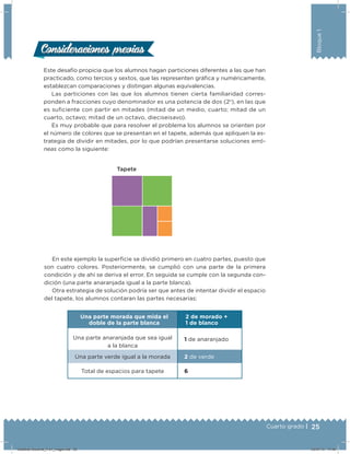 25Cuarto grado |
Bloque1
Este desafío propicia que los alumnos hagan particiones diferentes a las que han
practicado, como tercios y sextos, que las representen gráica y numéricamente,
establezcan comparaciones y distingan algunas equivalencias.
Las particiones con las que los alumnos tienen cierta familiaridad corres-
ponden a fracciones cuyo denominador es una potencia de dos (2n
), en las que
es suiciente con partir en mitades (mitad de un medio, cuarto; mitad de un
cuarto, octavo; mitad de un octavo, dieciseisavo).
Es muy probable que para resolver el problema los alumnos se orienten por
el número de colores que se presentan en el tapete, además que apliquen la es-
trategia de dividir en mitades, por lo que podrían presentarse soluciones erró-
neas como la siguiente:
Consideraciones previasConsideraciones previas
Tapete
En este ejemplo la supericie se dividió primero en cuatro partes, puesto que
son cuatro colores. Posteriormente, se cumplió con una parte de la primera
condición y de ahí se deriva el error. En seguida se cumple con la segunda con-
dición (una parte anaranjada igual a la parte blanca).
Otra estrategia de solución podría ser que antes de intentar dividir el espacio
del tapete, los alumnos contaran las partes necesarias:
Una parte morada que mida el
doble de la parte blanca
2 de morado +
1 de blanco
Una parte anaranjada que sea igual
a la blanca
1 de anaranjado
Una parte verde igual a la morada 2 de verde
Total de espacios para tapete 6
Desafios-Docente_4-b1_maga.indd 25 03/07/13 17:48
 