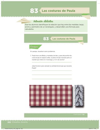 262 | Desafíos. Docente
83 Las costuras de Paula
Intención didácica
Que los alumnos identiiquen la relación que hay entre las medidas: largo,
ancho y perímetro de un rectángulo, y desarrollen una fórmula para
calcularlos.
155Cuarto grado |
Actividad 1
En parejas, resuelvan estos problemas.
1. Paula hace servilletas y manteles de tela, y para decorarlos les
cose encaje en toda la orilla. ¿Cuánto encaje necesita para un
mantel que mide 2.5 m de largo y 1.5 m de ancho?
¿Qué hicieron para calcular la cantidad de encaje que necesita
Paula?
Acividad 1Acividad 1
Acividad 2Acividad 2
Acividad 3Acividad 3
Acividad 4Acividad 4
Consigna 1Consigna 1
Consigna 2Consigna 2
Consigna 3Consigna 3
Consigna 4Consigna 4
ConsignaConsigna
83 Las costuras de Paula
Acividad 1Acividad 1
Acividad 2Acividad 2
Acividad 3Acividad 3
Acividad 4Acividad 4
Consigna 1Consigna 1
Consigna 2Consigna 2
Consigna 3Consigna 3
Consigna 4Consigna 4
ConsignaConsigna
Desafios-Docente_4-B4_maga.indd 262 03/07/13 17:52
 