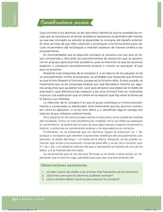 264 | Desafíos. Docente
Bloque4
Seguramente a los alumnos no les será difícil identiicar que la cantidad de en-
caje que se necesita en el primer problema representa el perímetro del mantel,
ya que ese concepto se estudió al desarrollar la consigna del desafío anterior.
En éste se trata de que ellos observen y practiquen una forma breve para cal-
cular el perímetro del rectángulo e intenten expresar de manera sintética ese
procedimiento.
Es recomendable que la segunda consigna se resuelva una vez que se ha-
yan compartido y discutido los procedimientos de resolución que se genera-
ron en el grupo para el primer problema, pues la intención es que los alumnos
exploren y comparen procedimientos propios e incluso se acerquen al que
aquí se propone.
Respecto a las preguntas de la consigna 2, si en alguno de los equipos se da
un procedimiento similar al propuesto, es probable que responda que la forma
en que lo hizo Rogelio sí funciona, porque así lo hicieron ellos. Si esto sucede, es
importante que se les proponga analizar por qué decidieron hacerlo así; algu-
nas preguntas que ayudarían son: ¿por qué pensaron que debía ser el doble de
este lado?, ¿qué diferencia hay respecto a las otras formas? Esto es, motivarlos
a buscar una explicación que se centre en la relación que hay entre la forma de
la igura y sus medidas.
La intención de la consigna 3 es que el grupo practique un mismo procedi-
miento y compruebe su efectividad. Será interesante que los alumnos comen-
ten cómo lo aplicaron, si se les hizo difícil y si identiican alguna ventaja con
relación al que utilizaron anteriormente.
Otro aspecto en el cual se puede centrar la discusión, es la unidad de medida
del resultado. Como en este problema las medidas de la servilleta se expresan
en centímetros, se podría dar el caso de que algún equipo haga la conversión a
metros, y entonces es conveniente analizar si la equivalencia es correcta.
Finalmente, no se pretende que los alumnos logren la expresión 2a + 2b,
aunque sí se espera que intenten expresiones sintéticas del procedimiento; por
ejemplo, el doble del largo + el doble de la altura. Después, se les puede co-
mentar que existe una expresión universal para ello y se les da a conocer que:
P = 2a + 2b, y se señala la relación de que a representa la medida de uno de los
lados, y b la medida del otro lado.
Se recomienda que el uso de esta fórmula no se limite a esta sesión; es im-
portante que el alumno siga usándola para que sea una herramienta útil.
Consideraciones previasConsideraciones previas
1. ¿Cuáles fueron las dudas y los errores más frecuentes de los alumnos?
2. ¿Qué hizo para que los alumnos pudieran avanzar?
3. ¿Qué cambios deben hacerse para mejorar la consigna?
Observaciones posteriores
Desafios-Docente_4-B4_maga.indd 264 03/07/13 17:52
 