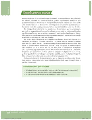 266 | Desafíos. Docente
Bloque4
Consideraciones previasConsideraciones previas
Es probable que en el problema de la huerta los alumnos intenten dibujar todos
los árboles, otros tal vez sumen 9 veces 11, y otros seguramente deducirán que
pueden multiplicar el número de ilas por el número de árboles que tiene cada
una. En caso de que se den las tres estrategias es conveniente que se compar-
tan con el resto del grupo para que analicen la practicidad de cada una de ellas.
En el segundo problema tal vez los alumnos desconozcan qué es un adoquín,
para ello se les puede explicar que los adoquines son piedras o bloques labrados
de diferentes formas que se utilizan para cubrir pavimentos. Igual que en el pro-
blema anterior quizá se presenten las mismas estrategias y nuevamente se puede
analizar la practicidad de cada una de ellas.
En el problema de la pared es probable que algunos alumnos traten de mo-
delar con un dibujo la situación planteada, otros buscarán un número que mul-
tiplicado por 24 les dé 360, tal vez unos lleguen a establecer la división de 360
entre 24 y la resuelvan observando que 24 x 10 = 240 y que le faltan 120 para
360; además 120 es la mitad de 240, es decir, que se obtiene de multiplicar
24 x 5; por lo que pueden concluir que el número que buscan es el 15. Una estra-
tegia más que los alumnos podrían aplicar es empezar multiplicando el 24 por 10,
y al ver que todavía les falta para completar los 360, vayan multiplicando por 11,
12, y así sucesivamente, hasta encontrar el número que dé 360.
Independientemente de las estrategias que se sigan, no se debe perder de vis-
ta la relación matemática entre la cantidad de objetos de la supericie y el número
de ilas y columnas.
1. ¿Cuáles fueron las dudas y los errores más frecuentes de los alumnos?
2. ¿Qué hizo para que los alumnos pudieran avanzar?
3. ¿Qué cambios deben hacerse para mejorar la consigna?
Observaciones posteriores
Desafios-Docente_4-B4_maga.indd 266 03/07/13 17:52
 