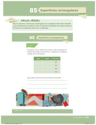 267Cuarto grado |
85 Superﬁcies rectangulares
Intención didácica
Que los alumnos construyan rectángulos con cuadrados del mismo tamaño,
y que identiiquen la relación entre el total de cuadrados de la igura (área) y
el número de cuadrados del ancho y del largo.
158 | Desafíos
Actividad 1
En equipos, con su material listo, formen cuatro rectángulos di-
ferentes que tengan un área de 40 cm2
. Registren en la tabla las
medidas de sus rectángulos.
Largo Ancho Área (cm2
)
40
40
40
40
¿Qué relación observan entre los números de la tabla?
Acividad 1Acividad 1
Acividad 2Acividad 2
Acividad 3Acividad 3
Acividad 4Acividad 4
Consigna 1Consigna 1
Consigna 2Consigna 2
Consigna 3Consigna 3
Consigna 4Consigna 4
ConsignaConsigna
85 Superﬁcies rectangulares
Acividad 1Acividad 1
Acividad 2Acividad 2
Acividad 3Acividad 3
Acividad 4Acividad 4
Consigna 1Consigna 1
Consigna 2Consigna 2
Consigna 3Consigna 3
Consigna 4Consigna 4
ConsignaConsigna
Desafios-Docente_4-B4_maga.indd 267 03/07/13 17:52
 