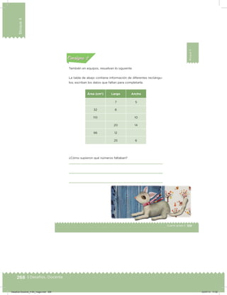 268 | Desafíos. Docente
Bloque4
159Cuarto grado |
Bloque4
Actividad 2
También en equipos, resuelvan lo siguiente.
La tabla de abajo contiene información de diferentes rectángu-
los; escriban los datos que faltan para completarla.
Área (cm2
) Largo Ancho
7 5
32 8
110 10
20 14
96 12
25 6
¿Cómo supieron qué números faltaban?
Acividad 1Acividad 1
Acividad 2Acividad 2
Acividad 3Acividad 3
Acividad 4Acividad 4
Consigna 1Consigna 1
Consigna 2Consigna 2
Consigna 3Consigna 3
Consigna 4Consigna 4
ConsignaConsigna
Desafios-Docente_4-B4_maga.indd 268 03/07/13 17:52
 