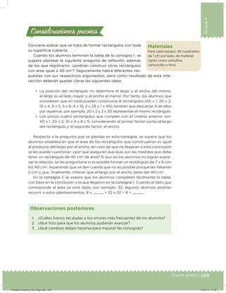 269
Bloque4
Cuarto grado |
Conviene aclarar que se trata de formar rectángulos con toda
su supericie cubierta.
Cuando los alumnos terminen la tabla de la consigna 1, se
sugiere plantear la siguiente pregunta de reﬂexión: además
de los que registraron, ¿podrían construir otros rectángulos
con área igual a 40 cm2
? Seguramente habrá diferentes res-
puestas con sus respectivos argumentos, pero como resultado de esta inte-
racción deberán quedar claras las siguientes ideas:
•	 La posición del rectángulo no determina el largo y el ancho del mismo;
el largo es el lado mayor y el ancho el menor. Por tanto, los alumnos que
consideren que en total pueden construirse 8 rectángulos (40 x 1, 20 x 2,
10 x 4, 8 x 5, 5 x 8, 4 x 10, 2 x 20 y 1 x 40), tendrán que descartar 4 de ellos
por repetirse, por ejemplo, 20 x 2 y 2 x 20 representan el mismo rectángulo.
•	 Los únicos cuatro rectángulos que cumplen con el criterio anterior son:
40 x 1, 20 x 2, 10 x 4 y 8 x 5; considerando al primer factor como el largo
del rectángulo y al segundo factor, el ancho.
Respecto a la pregunta que se plantea en esta consigna, se espera que los
alumnos establezcan que el área de los rectángulos que construyeron es igual
al producto del largo por el ancho; en caso de que no llegaran a esta conclusión
se les puede cuestionar: ¿por qué aseguran que ésas son las medidas que debe
tener un rectángulo de 40 cm2
de área? Si aun así los alumnos no logran expre-
sar la relación, se les preguntaría si es posible formar un rectángulo de 7 x 6 con
los 40 cm2
, esperando que se den cuenta que no es posible porque les faltarían
2 cm2
y que, inalmente, inieran que el largo por el ancho debe dar 40 cm2
.
En la consigna 2 se espera que los alumnos completen fácilmente la tabla,
con base en la conclusión a la que llegaron en la consigna 1. Cuando el dato que
corresponde al área ya está dado, por ejemplo, 32, algunos alumnos podrían
recurrir a estos planteamientos: 8 x = 32 o 32 ÷ 8 = .
Consideraciones previasConsideraciones previas
1. ¿Cuáles fueron las dudas y los errores más frecuentes de los alumnos?
2. ¿Qué hizo para que los alumnos pudieran avanzar?
3. ¿Qué cambios deben hacerse para mejorar las consignas?
Observaciones posteriores
Materiales
Para cada equipo: 40 cuadrados
de 1 cm por lado, de material
rígido como cartulina,
cartoncillo o fomi.
Desafios-Docente_4-B4_maga.indd 269 03/07/13 17:52
 