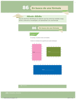 270 | Desafíos. Docente
86 En busca de una fórmula
Intención didácica
Que los alumnos identiiquen la relación que hay entre las medidas: largo,
ancho y área de un rectángulo y la representen con una fórmula.
160 | Desafíos
Actividad 1
En parejas, resuelvan estas actividades.
Anoten la medida de la supericie de cada rectángulo.
Acividad 1Acividad 1
Acividad 2Acividad 2
Acividad 3Acividad 3
Acividad 4Acividad 4
Consigna 1Consigna 1
Consigna 2Consigna 2
Consigna 3Consigna 3
Consigna 4Consigna 4
ConsignaConsigna
86 En busca de una fórmula
Acividad 1Acividad 1
Acividad 2Acividad 2
Acividad 3Acividad 3
Acividad 4Acividad 4
Consigna 1Consigna 1
Consigna 2Consigna 2
Consigna 3Consigna 3
Consigna 4Consigna 4
ConsignaConsigna
Área:
Área:
Área:
Desafios-Docente_4-B4_maga.indd 270 03/07/13 17:52
 