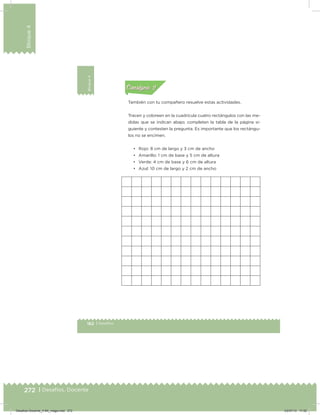 272 | Desafíos. Docente
Bloque4
162 | Desafíos
Bloque4 Actividad 2
También con tu compañero resuelve estas actividades.
Tracen y coloreen en la cuadrícula cuatro rectángulos con las me-
didas que se indican abajo; completen la tabla de la página si-
guiente y contesten la pregunta. Es importante que los rectángu-
los no se encimen.
• Rojo: 8 cm de largo y 3 cm de ancho
• Amarillo: 1 cm de base y 5 cm de altura
• Verde: 4 cm de base y 6 cm de altura
• Azul: 10 cm de largo y 2 cm de ancho
Acividad 1Acividad 1
Acividad 2Acividad 2
Acividad 3Acividad 3
Acividad 4Acividad 4
Consigna 1Consigna 1
Consigna 2Consigna 2
Consigna 3Consigna 3
Consigna 4Consigna 4
ConsignaConsigna
Desafios-Docente_4-B4_maga.indd 272 03/07/13 17:52
 