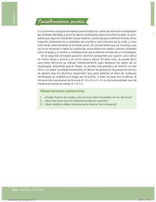 274 | Desafíos. Docente
Bloque4
En la primera consigna se espera que en todos los casos los alumnos multipliquen
las medidas del largo y el ancho de los rectángulos para encontrar su área. Es pro-
bable que algunos necesiten trazar toda la cuadrícula para obtener el área, otros
trazarán solamente los cuadrados de una ila y una columna de la orilla, y unos
más harán directamente la multiplicación. Es conveniente que se concluya que
ya no es necesario trazar la cuadrícula, pues basta con saber cuántas unidades
tiene el largo y el ancho, y multiplicarlas para obtener el área de un rectángulo.
En la segunda consigna quizá los alumnos pregunten por qué en unos datos
se indica: largo y ancho, y en otros: base y altura. En este caso, se puede decir
que estos términos se utilizan indistintamente para designar los lados de un
rectángulo, aclarando que el “largo” es el lado más grande y el “ancho” el más
chico. La “base” es el lado horizontal y la “altura” el vertical. En la puesta en común
se espera que los alumnos respondan que para obtener el área de cualquier
rectángulo se multiplica el largo por el ancho, o bien, la base por la altura. Si
los alumnos expresaran la fórmula A = b x h o A = l x a, conviene señalar que de
manera universal se utiliza A = b x h.
Consideraciones previasConsideraciones previas
1. ¿Cuáles fueron las dudas y los errores más frecuentes de los alumnos?
2. ¿Qué hizo para que los alumnos pudieran avanzar?
3. ¿Qué cambios deben hacerse para mejorar las consignas?
Observaciones posteriores
Desafios-Docente_4-B4_maga.indd 274 03/07/13 17:53
 