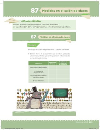 275Cuarto grado |
87 Medidas en el salón de clases
Intención didácica
Que los alumnos utilicen diferentes unidades de medida
de supericie (m2
, dm2
y cm2
) para estimar o medir distintas supericies.
164 | Desafíos164 Desafíos
Actividad 1
En equipos de cuatro integrantes, lleven a cabo las actividades.
1. Estimen el área de las superﬁcies que se indican, y después
utilicen los cuadrados que construyeron (con indicaciones de
su maestro) para medirlas.
Superﬁcie
Estimación
del área
Resultado de
la medición
de superﬁcie
La supericie del pizarrón
La carátula de
una calculadora
La portada del cuaderno
de Matemáticas
El piso del salón
Acividad 1Acividad 1
Acividad 2Acividad 2
Acividad 3Acividad 3
Acividad 4Acividad 4
Consigna 1Consigna 1
Consigna 2Consigna 2
Consigna 3Consigna 3
Consigna 4Consigna 4
ConsignaConsigna
87 Medidas en el salón de clases
Acividad 1Acividad 1
Acividad 2Acividad 2
Acividad 3Acividad 3
Acividad 4Acividad 4
Consigna 1Consigna 1
Consigna 2Consigna 2
Consigna 3Consigna 3
Consigna 4Consigna 4
ConsignaConsigna
Desafios-Docente_4-B4_maga.indd 275 03/07/13 17:53
 