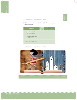 276 | Desafíos. Docente
Bloque4
165Cuarto grado |
Bloque4
• Compartan sus respuestas con el grupo.
2. Utilicen al menos dos unidades de medida diferentes para me-
dir las supericies:
Superﬁcie
Unidad de
medida
empleada
Medida de la
superﬁcie (área)
La portada del libro
de Matemáticas
La supericie de la mesa
del profesor
Una ventana del salón
• Compartan sus respuestas con el grupo.
Desafios-Docente_4-B4_maga.indd 276 03/07/13 17:53
 