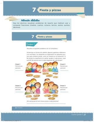 27Cuarto grado |
Intención didácica
Que los alumnos resuelvan problemas de reparto que implican usar y
comparar fracciones (medios, cuartos, octavos; tercios, sextos; quintos,
décimos).
Fiesta y pizzas7
20 | Desafíos
Actividad 1
Resuelve el siguiente problema con un compañero.
Al terminar un torneo de voleibol, algunos jugadores celebraron
con una ﬁesta. Los asistentes se organizaron en pequeños gru-
pos para comprar pizzas, como se muestra en la ilustración. Si
las pizzas se repartieron en partes iguales a cada grupo, ¿qué
porción de pizza le tocó a cada integrante de cada grupo?
Grupo 1
Porción por
persona:
Grupo 3
Porción por
persona:
Grupo 2
Porción por
persona:
Grupo 4
Porción por
persona:
¿En qué grupo le tocó menos pizza a cada persona?
Acividad 1Acividad 1
Acividad 2Acividad 2
Acividad 3Acividad 3
Acividad 4Acividad 4
Consigna 1Consigna 1
Consigna 2Consigna 2
Consigna 3Consigna 3
Consigna 4Consigna 4
ConsignaConsigna
7
Acividad 1Acividad 1
Acividad 2Acividad 2
Acividad 3Acividad 3
Acividad 4Acividad 4
Consigna 1Consigna 1
Consigna 2Consigna 2
Consigna 3Consigna 3
Consigna 4Consigna 4
ConsignaConsigna
Fiesta y pizzas
Desafios-Docente_4-b1_maga.indd 27 03/07/13 17:48
 
