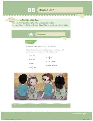 279Cuarto grado |
88 ¿Cómo es?
Intención didácica
Que los alumnos utilicen diferentes unidades de medida
de supericie (m2
, dm2
y cm2
), para dibujar iguras con áreas determinadas.
166 | Desafíos
Actividad 1
En equipos, hagan lo que se pide a continuación.
Utilicen los cuadrados del desafío anterior y construyan una i-
gura que corresponda a cada una de estas medidas:
a) 24 cm2
b) 15 dm2
c) 9 m2
d) 7
2
1
dm2
e) 5
4
3
m2
f) 2 m2
 6 dm2
g) 9 dm2
 50 cm2Acividad 1Acividad 1
Acividad 2Acividad 2
Acividad 3Acividad 3
Acividad 4Acividad 4
Consigna 1Consigna 1
Consigna 2Consigna 2
Consigna 3Consigna 3
Consigna 4Consigna 4
ConsignaConsigna
88 ¿Cómo es?
Acividad 1Acividad 1
Acividad 2Acividad 2
Acividad 3Acividad 3
Acividad 4Acividad 4
Consigna 1Consigna 1
Consigna 2Consigna 2
Consigna 3Consigna 3
Consigna 4Consigna 4
ConsignaConsigna
Desafios-Docente_4-B4_maga.indd 279 03/07/13 17:53
 