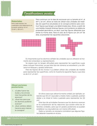 280 | Desafíos. Docente
Bloque4
280 | Desafíos Docente
Para continuar con la idea de reconocer por su tamaño al m2
, al
dm2
y al cm2
, ahora se trata de utilizar esas unidades de medi-
das de supericie estudiadas en la consigna anterior para cons-
truir iguras que tengan una determinada área. Ahora, a partir de
una medida, trazarán diversas iguras; con lo anterior se valida una
propiedad geométrica, es decir, que hay iguras diferentes que
tienen la misma área. Para el caso de la igura con 24 cm2
de
área, se presentan las siguientes soluciones:
Es importante que los alumnos señalen las unidades que se utilizaron al mo-
mento de comprobar su representación.
Se espera que no tengan diicultad para representar las supericies cuyas
áreas incluyen fracciones, ya que este tipo de números se estudiaron y se utili-
zaron en bloques y grados anteriores.
Para las iguras de los incisos f y g deben utilizar dos unidades de medida
para representar las supericies, como lo muestra la siguiente igura, cuya área
es de 2 m2
y 6 dm2
.
Consideraciones previasConsideraciones previas
1. ¿Cuáles fueron las
dudas y los errores
más frecuentes de los
alumnos?
2. ¿Qué hizo para que
los alumnos pudieran
avanzar?
3. ¿Qué cambios deben
hacerse para mejorar
la consigna?
Observaciones
posteriores
En otros casos que utilicen la misma unidad, por ejemplo, sa-
biendo que 50 cm2
equivalen a medio metro cuadrado, podrían
doblar a la mitad el metro cuadrado para representar los 50
cm2
.
Este tipo de actividades favorece que los alumnos avancen
en la comprensión de las relaciones que existen entre las di-
ferentes unidades, para que en grados posteriores se puedan
establecer sus equivalencias con menos diicultad.
Dado su tamaño, es necesario considerar que algunas igu-
ras deberán trazarlas en el piso.
Materiales
Para cada equipo: los
cuadrados que elaboraron en
la sesión anterior (4 m2
,
12 dm2
y 28 cm2
).
Desafios-Docente_4-B4_maga.indd 280 03/07/13 17:53
 