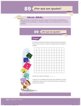 282 | Desafíos. Docente
89 ¿Por qué son iguales?
Intención didácica
Que los alumnos adviertan que para obtener fracciones equivalentes se
multiplican el numerador y el denominador de una fracción por un mismo
número.
168 | Desafíos
Actividad 1
De manera individual, colorea los cuadros necesarios para repre-
sentar la fracción que se indica en la tarjeta que les entregue el
maestro.
Número de cuadros coloreados:      
Localiza a los compañeros del grupo que colorearon la misma
cantidad de cuadros que tú y revisen que todas sus representa-
ciones sean correctas.
Acividad 1Acividad 1Consigna 1Consigna 1
Acividad 2Acividad 2Consigna 2Consigna 2
Acividad 3Acividad 3Consigna 3Consigna 3
Acividad 4Acividad 4Consigna 4Consigna 4
ConsignaConsigna
89 ¿Por qué son iguales?
Acividad 1Acividad 1Consigna 1Consigna 1
Acividad 2Acividad 2Consigna 2Consigna 2
Acividad 3Acividad 3Consigna 3Consigna 3
Acividad 4Acividad 4Consigna 4Consigna 4
ConsignaConsigna
Desafios-Docente_4-B5_maga.indd 282 03/07/13 17:53
 