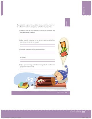 283
Bloque5
Cuarto grado |
169Cuarto grado |
Bloque5
Cuando estén seguros de que todos representaron correctamen-
te su fracción, formen un equipo y contesten las preguntas:
a) ¿Por qué para las fracciones de tu equipo se coloreó la mis-
ma cantidad de cuadros?
b) ¿Qué relación observan en los denominadores de las frac-
ciones que tienen en su equipo?
c) ¿Sucede lo mismo con los numeradores?
¿Por qué?
d) ¿Qué operaciones pueden hacerse a partir de una fracción
para obtener las otras?
Desafios-Docente_4-B5_maga.indd 283 03/07/13 17:53
 