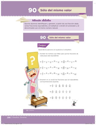 286 | Desafíos. Docente
90 Sólo del mismo valor
Intención didácica
Que los alumnos identiiquen y generen, a partir de una fracción dada,
varias fracciones equivalentes, al multiplicar o dividir el numerador y el
denominador por el mismo número natural.
170 | Desafíos
Actividad 1
Desarrolla los ejercicios con ayuda de un compañero.
1. Escriban los números que faltan para que las fracciones de
cada grupo sean equivalentes:
a)
3
5

6

12

15

15
d)
50
70

14

5

35
b)
6
2

12

6

20

36
e)
60
48

20

12

10
c)
2
4

8

20

28

20
f)
120
72

18

12

60
2. Encierren en un círculo las fracciones que son equivalentes
con la primera de la izquierda.
a)
9
2
:
18
5
  
36
8
  
19
12
  
18
4
  
45
11
b)
27
9
:
24
6
  
21
7
  
9
3
  
3
1
  
6
2
c)
18
12
:
15
10
  
3
2
  
12
3
  
6
4
  
8
4
Acividad 1Acividad 1Consigna 1Consigna 1
Acividad 2Acividad 2Consigna 2Consigna 2
Acividad 3Acividad 3Consigna 3Consigna 3
Acividad 4Acividad 4Consigna 4Consigna 4
ConsignaConsigna
90 Sólo del mismo valor
Acividad 1Acividad 1Consigna 1Consigna 1
Acividad 2Acividad 2Consigna 2Consigna 2
Acividad 3Acividad 3Consigna 3Consigna 3
Acividad 4Acividad 4Consigna 4Consigna 4
ConsignaConsigna
Desafios-Docente_4-B5_maga.indd 286 03/07/13 17:53
 